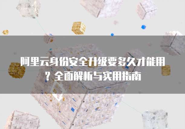 阿里云身份安全升级要多久才能用?全面解析与实用指南