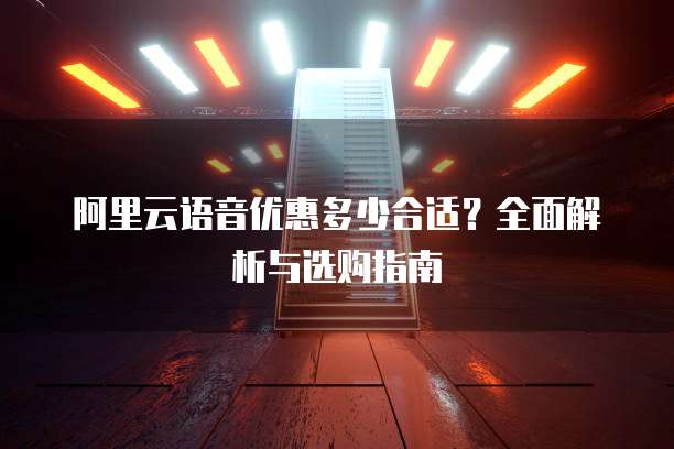 阿里云语音优惠多少合适?全面解析与选购指南