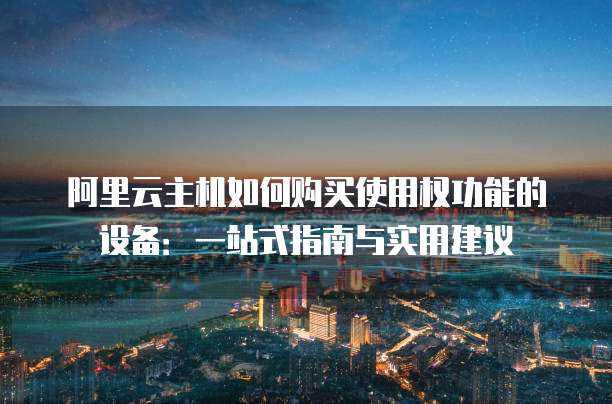 阿里云主机如何购买使用权功能的设备:一站式指南与实用建议