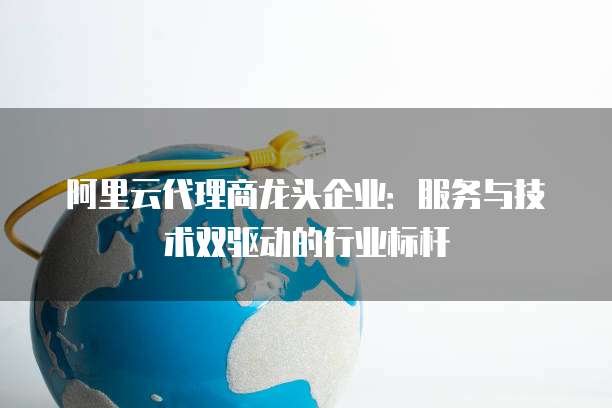 阿里云代理商龙头企业:服务与技术双驱动的行业标杆