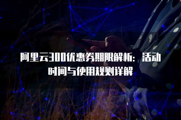 阿里云300优惠券期限解析:活动时间与使用规则详解