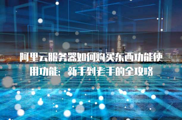 阿里云服务器如何购买东西功能使用功能:新手到老手的全攻略