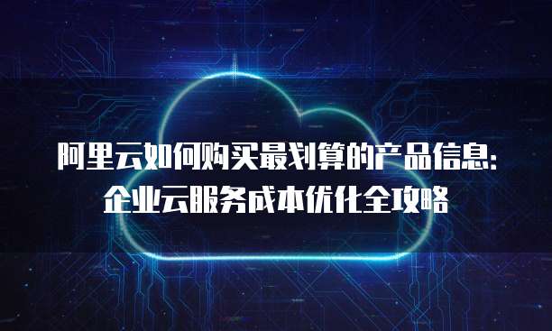 阿里云如何购买最划算的产品信息:企业云服务成本优化全攻略