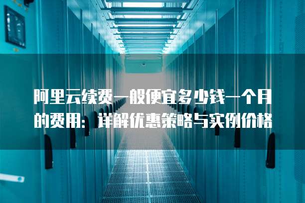 阿里云续费一般便宜多少钱一个月的费用:详解优惠策略与实例价格