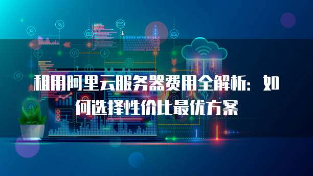 租用阿里云服务器费用全解析:如何选择性价比最优方案