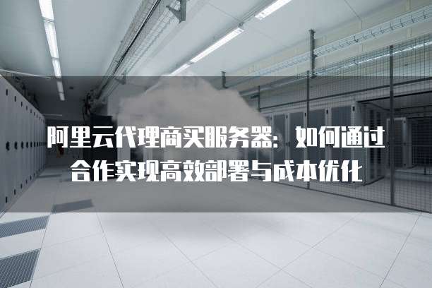 阿里云代理商买服务器:如何通过合作实现高效部署与成本优化