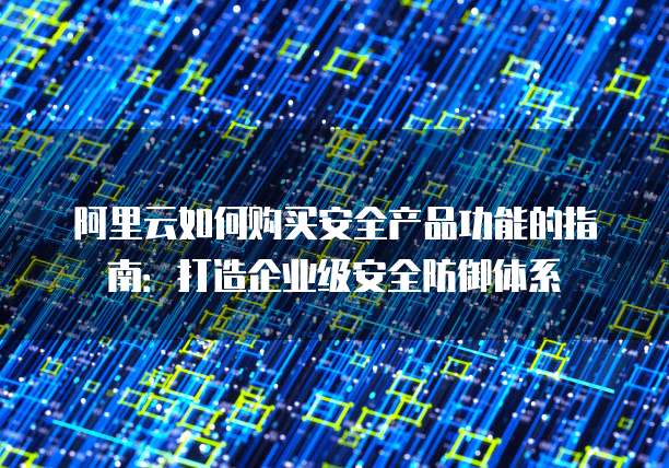 阿里云如何购买安全产品功能的指南:打造企业级安全防御体系