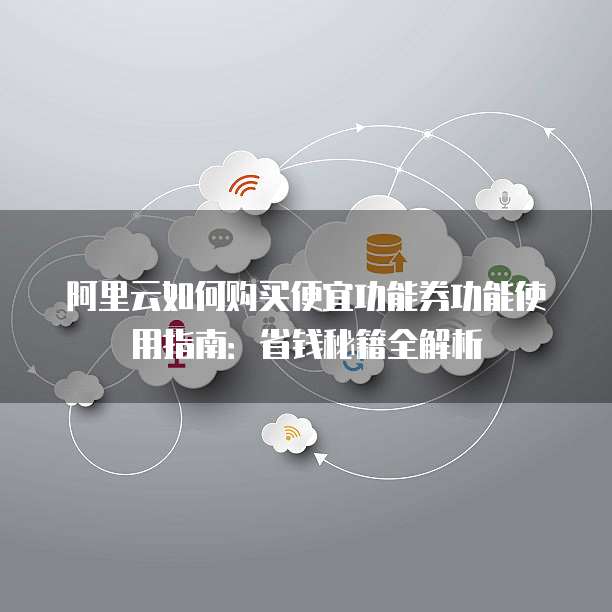 阿里云如何购买便宜功能券功能使用指南:省钱秘籍全解析