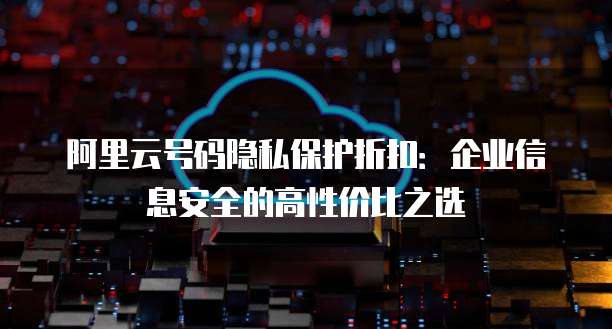 阿里云号码隐私保护折扣:企业信息安全的高性价比之选
