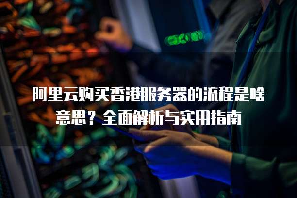 阿里云购买香港服务器的流程是啥意思？全面解析与实用指南