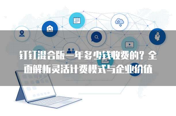 钉钉混合版一年多少钱收费的?全面解析灵活计费模式与企业价值