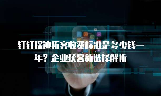 钉钉探迹拓客收费标准是多少钱一年？企业获客新选择解析