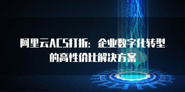 阿里云ACS打折:企业数字化转型的高性价比解决方案
