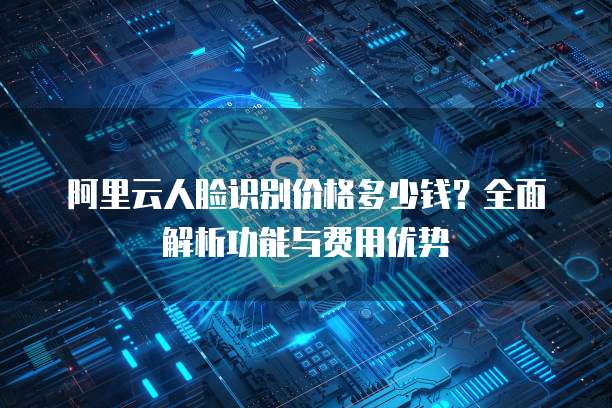 阿里云人脸识别价格多少钱？全面解析功能与费用优势