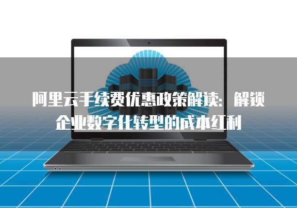阿里云手续费优惠政策解读:解锁企业数字化转型的成本红利