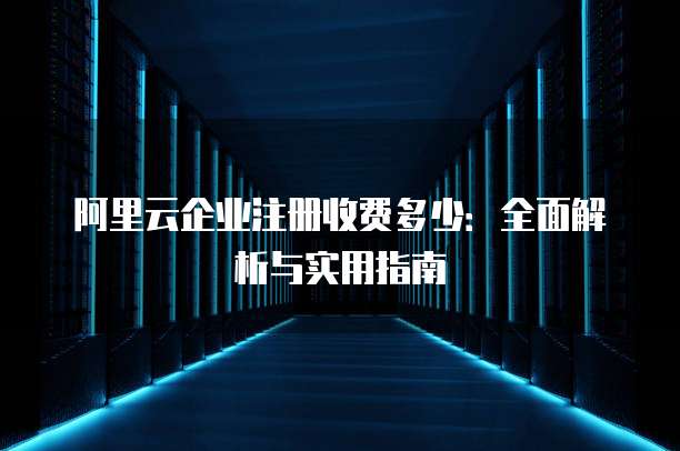 阿里云企业注册收费多少:全面解析与实用指南