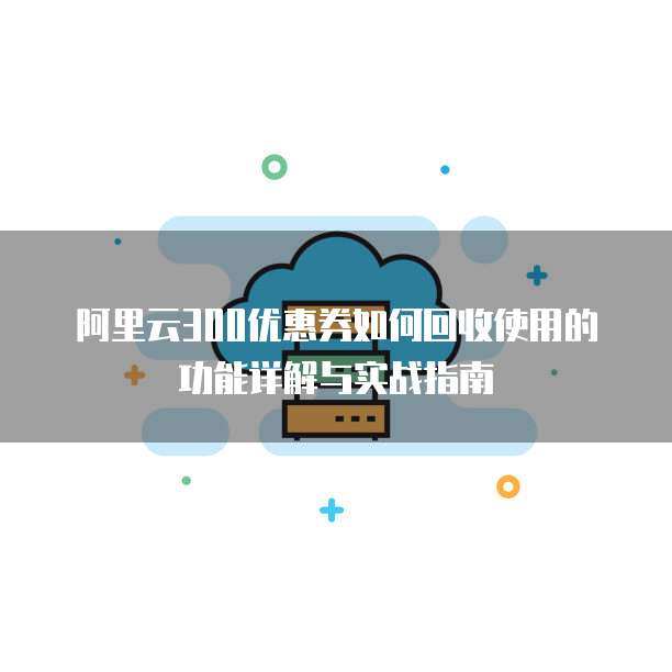 阿里云300优惠券如何回收使用的功能详解与实战指南