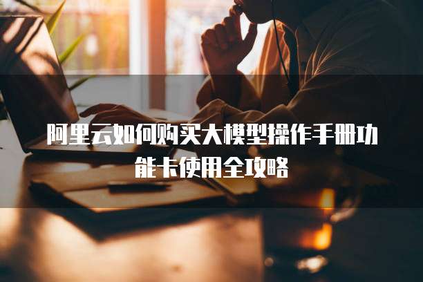 阿里云如何购买大模型操作手册功能卡使用全攻略