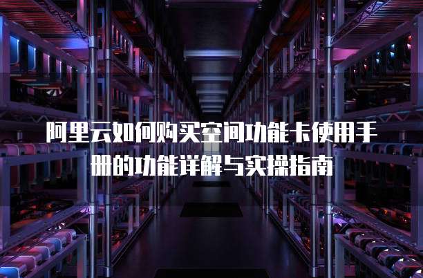 阿里云如何购买空间功能卡使用手册的功能详解与实操指南