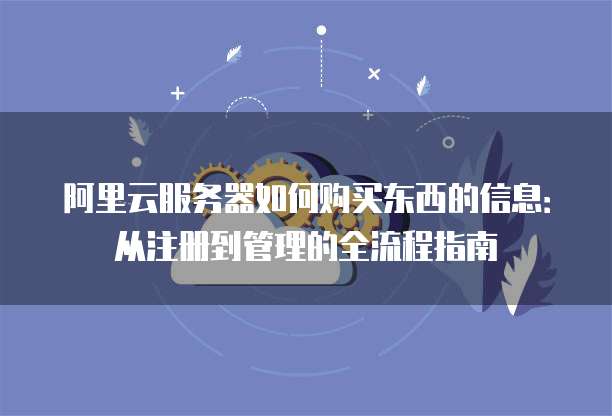 阿里云服务器如何购买东西的信息:从注册到管理的全流程指南