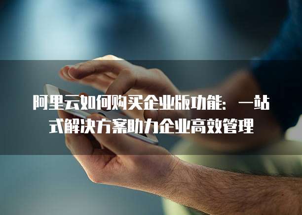 阿里云如何购买企业版功能:一站式解决方案助力企业高效管理