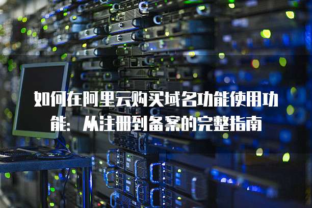 如何在阿里云购买域名功能使用功能：从注册到备案的完整指南
