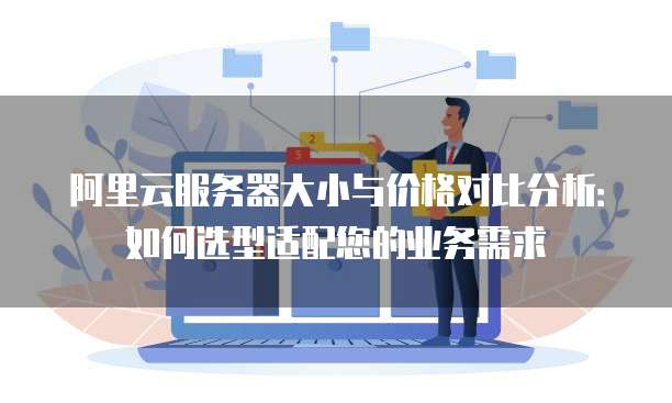 阿里云服务器大小与价格对比分析：如何选型适配您的业务需求