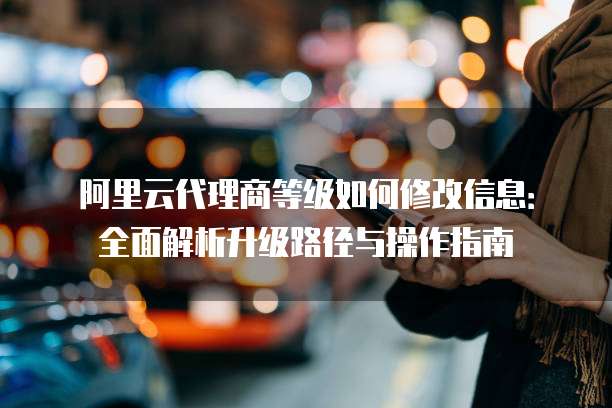 阿里云代理商等级如何修改信息：全面解析升级路径与操作指南
