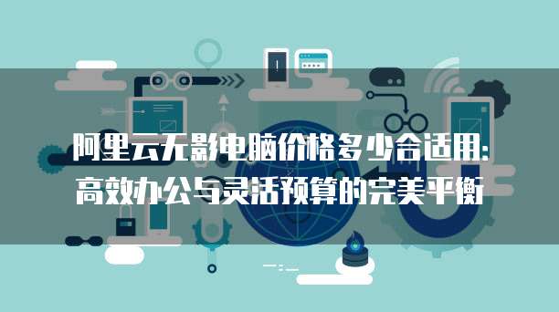 阿里云无影电脑价格多少合适用:高效办公与灵活预算的完美平衡