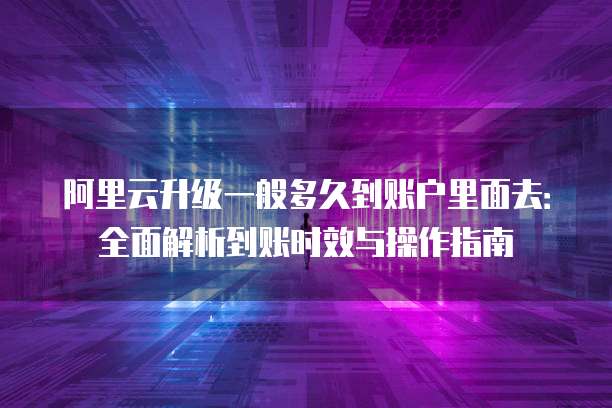 阿里云升级一般多久到账户里面去：全面解析到账时效与操作指南