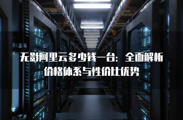 无影阿里云多少钱一台:全面解析价格体系与性价比优势