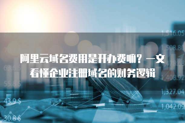 阿里云域名费用是开办费嘛?一文看懂企业注册域名的财务逻辑