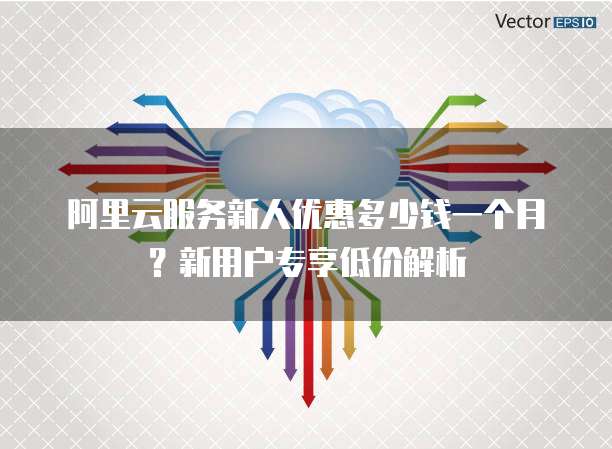 阿里云服务新人优惠多少钱一个月?新用户专享低价解析