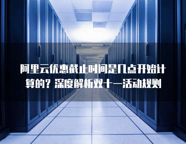 阿里云优惠截止时间是几点开始计算的?深度解析双十一活动规则