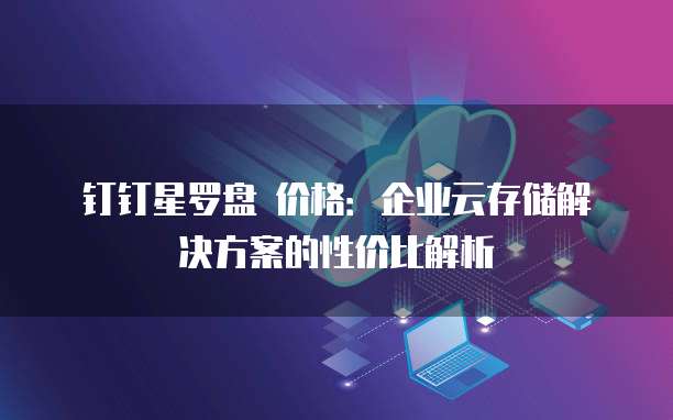 钉钉星罗盘 价格：企业云存储解决方案的性价比解析