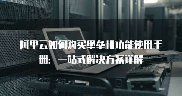 阿里云如何购买堡垒机功能使用手册:一站式解决方案详解