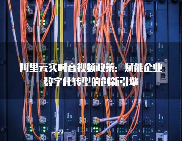阿里云实时音视频政策:赋能企业数字化转型的创新引擎