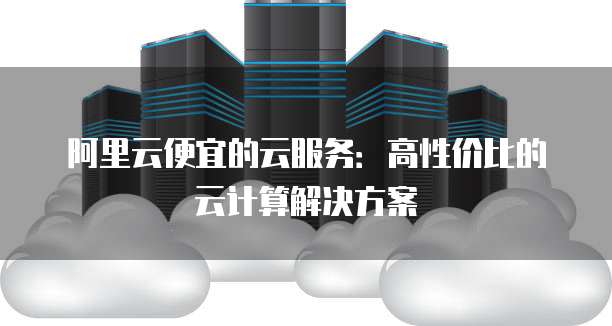 阿里云便宜的云服务:高性价比的云计算解决方案