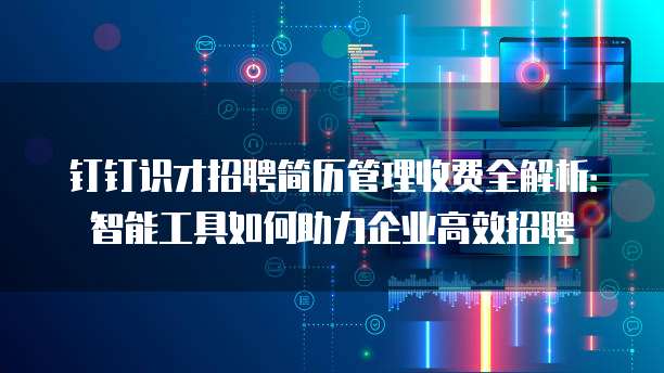钉钉识才招聘简历管理收费全解析:智能工具如何助力企业高效招聘
