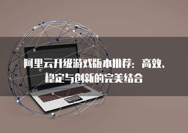 阿里云升级游戏版本推荐：高效、稳定与创新的完美结合