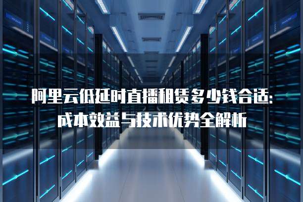 阿里云低延时直播租赁多少钱合适:成本效益与技术优势全解析