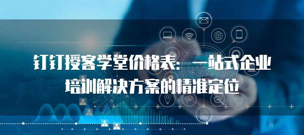 钉钉授客学堂价格表：一站式企业培训解决方案的精准定位