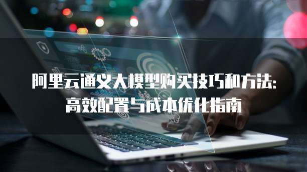 阿里云通义大模型购买技巧和方法：高效配置与成本优化指南