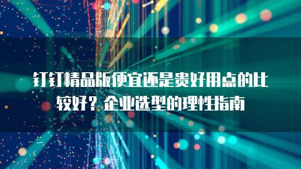 钉钉精品版便宜还是贵好用点的比较好?企业选型的理性指南