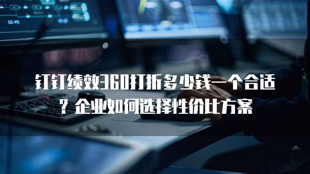 钉钉绩效360打折多少钱一个合适?企业如何选择性价比方案