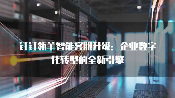 钉钉瓴羊智能客服升级:企业数字化转型的全新引擎