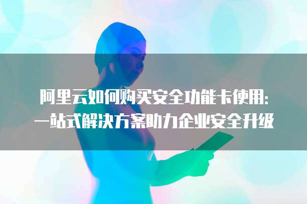 阿里云如何购买安全功能卡使用:一站式解决方案助力企业安全升级