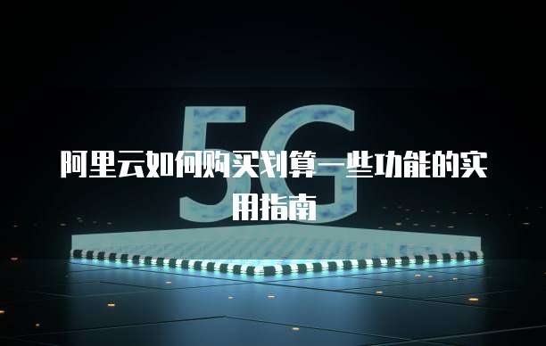 阿里云如何购买划算一些功能的实用指南