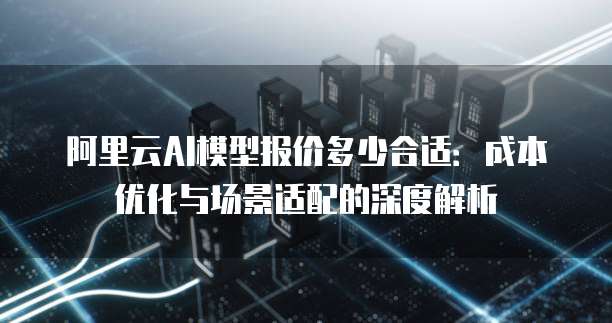 阿里云AI模型报价多少合适:成本优化与场景适配的深度解析