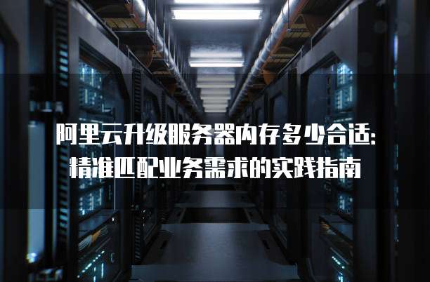 阿里云升级服务器内存多少合适:精准匹配业务需求的实践指南
